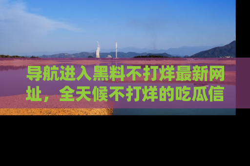 导航进入黑料不打烊最新网址,全天候不打烊的吃瓜信息为你奉上!