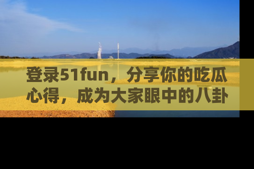 登录51fun，分享你的吃瓜心得，成为大家眼中的八卦专家！