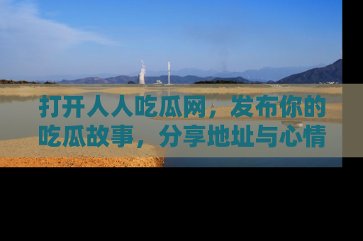 打开人人吃瓜网,发布你的吃瓜故事,分享地址与心情!