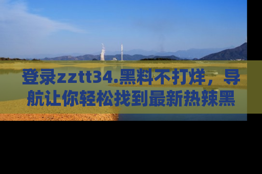 登录zztt34.黑料不打烊，导航让你轻松找到最新热辣黑料，吃瓜更方便！