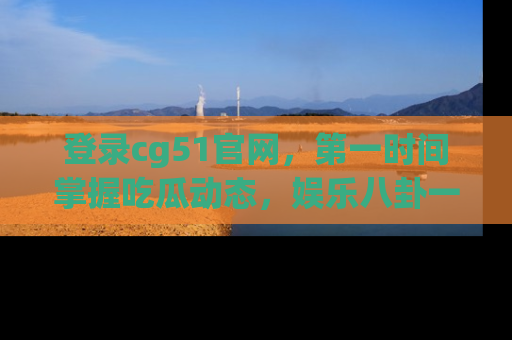 登录cg51官网，第一时间掌握吃瓜动态，娱乐八卦一网打尽！
