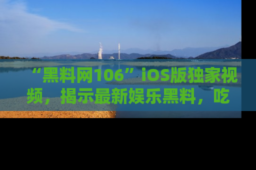 “黑料网106”iOS版独家视频,揭示最新娱乐黑料,吃瓜不停!
