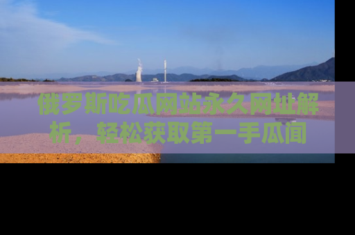 俄罗斯吃瓜网站永久网址解析，轻松获取第一手瓜闻