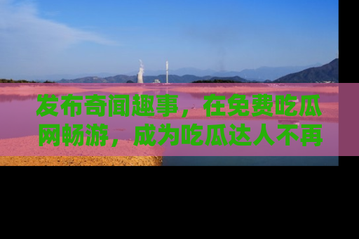 发布奇闻趣事，在免费吃瓜网畅游，成为吃瓜达人不再是梦！