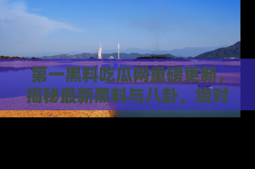 第一黑料吃瓜网重磅更新，揭秘最新黑料与八卦，绝对不容错过