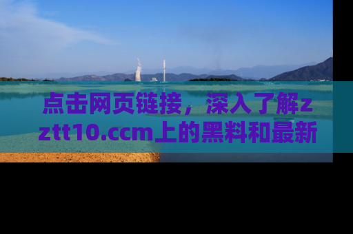 点击网页链接，深入了解zztt10.ccm上的黑料和最新消息！