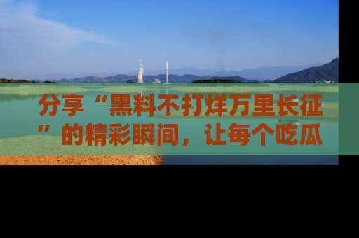分享“黑料不打烊万里长征”的精彩瞬间，让每个吃瓜人都乐在其中！