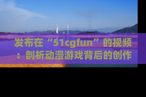 发布在“51cgfun”的视频：剖析动漫游戏背后的创作故事与文化意蕴！