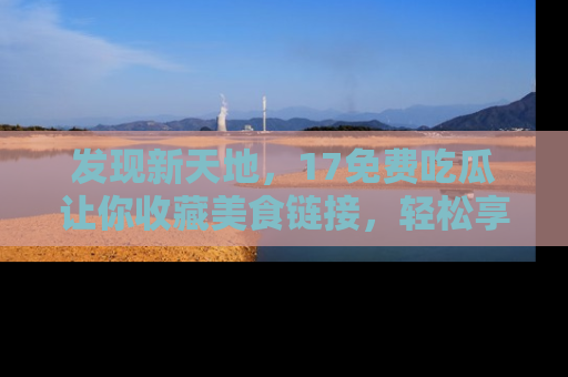 发现新天地，17免费吃瓜让你收藏美食链接，轻松享受美好生活