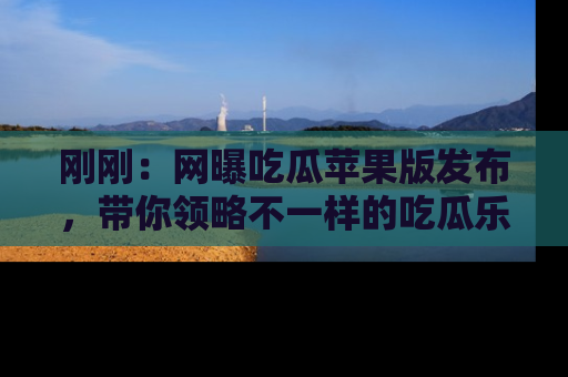 刚刚：网曝吃瓜苹果版发布，带你领略不一样的吃瓜乐趣！