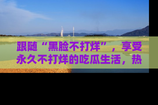 跟随“黑脸不打烊”，享受永久不打烊的吃瓜生活，热辣八卦不断