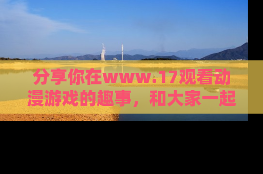 分享你在www.17观看动漫游戏的趣事，和大家一起探讨二次元魅力！