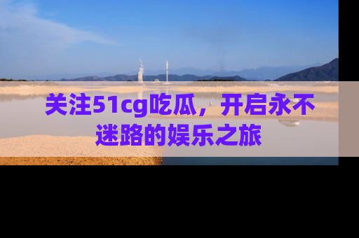 关注51cg吃瓜，开启永不迷路的娱乐之旅