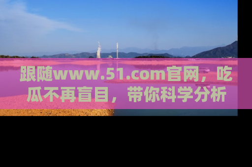 跟随www.51.com官网，吃瓜不再盲目，带你科学分析娱乐圈动态！