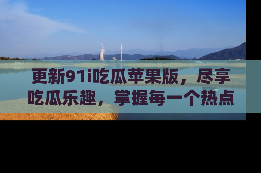 更新91i吃瓜苹果版，尽享吃瓜乐趣，掌握每一个热点话题