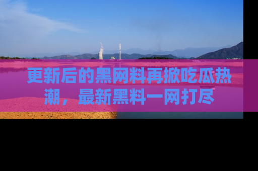 更新后的黑网料再掀吃瓜热潮，最新黑料一网打尽