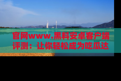 官网www.黑料安卓客户端评测：让你轻松成为吃瓜达人！