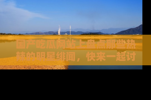 国产吃瓜网站上盘点那些热辣的明星绯闻，快来一起讨论吧！