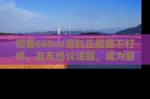 观看668su黑料正能量不打烊，发布热议话题，成为朋友圈焦点！