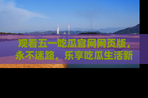 观看五一吃瓜官网网页版，永不迷路，乐享吃瓜生活新方式