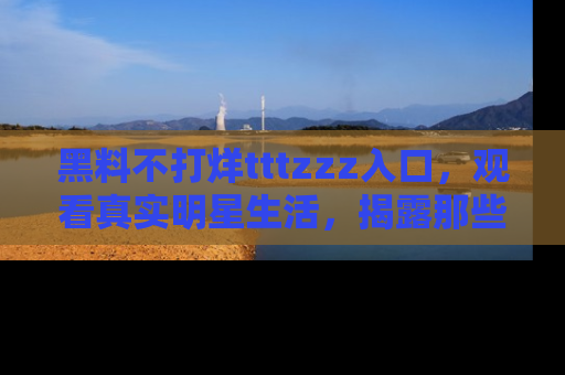 黑料不打烊tttzzz入口，观看真实明星生活，揭露那些不为人知的真相