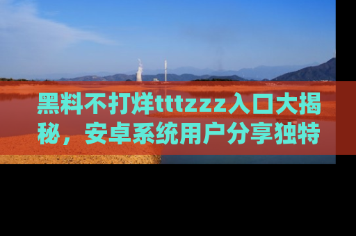黑料不打烊tttzzz入口大揭秘，安卓系统用户分享独特的获取方式！