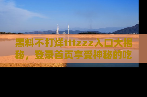 黑料不打烊tttzzz入口大揭秘，登录首页享受神秘的吃瓜时光，不容错过～