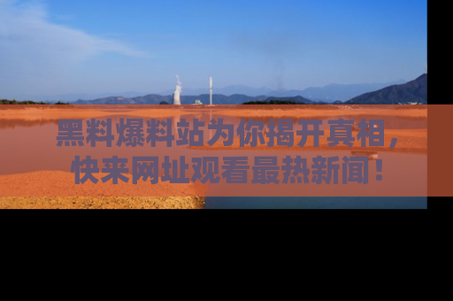 黑料爆料站为你揭开真相，快来网址观看最热新闻！