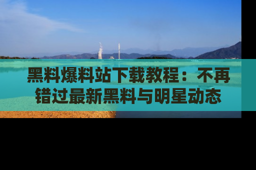 黑料爆料站下载教程：不再错过最新黑料与明星动态