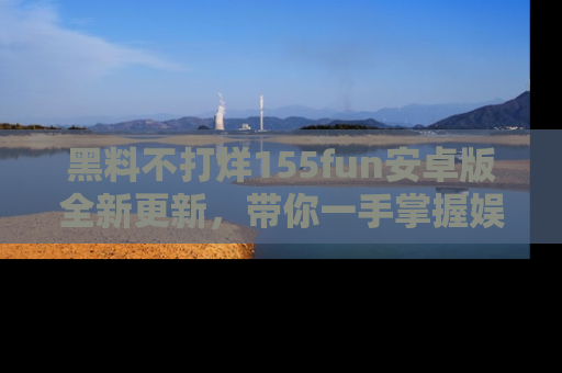 黑料不打烊155fun安卓版全新更新,带你一手掌握娱乐圈的秘密与八卦!