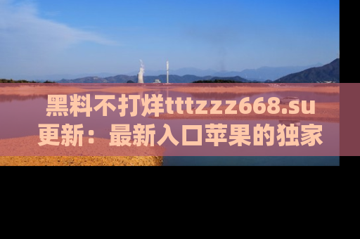 黑料不打烊tttzzz668.su更新：最新入口苹果的独家黑料，你不能错过的真相！