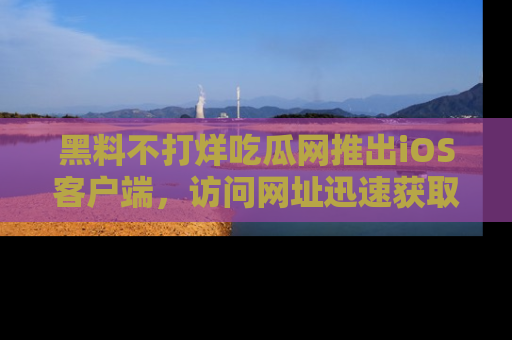 黑料不打烊吃瓜网推出iOS客户端，访问网址迅速获取独家八卦！