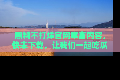 黑料不打烊官网丰富内容，快来下载，让我们一起吃瓜吧！