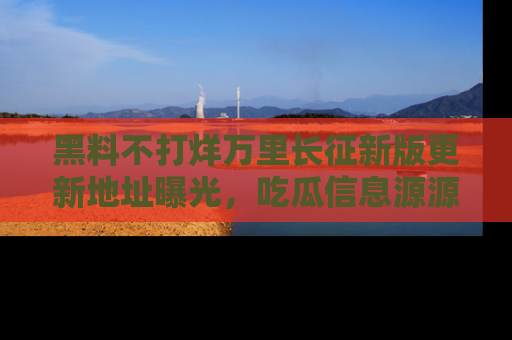 黑料不打烊万里长征新版更新地址曝光，吃瓜信息源源不断