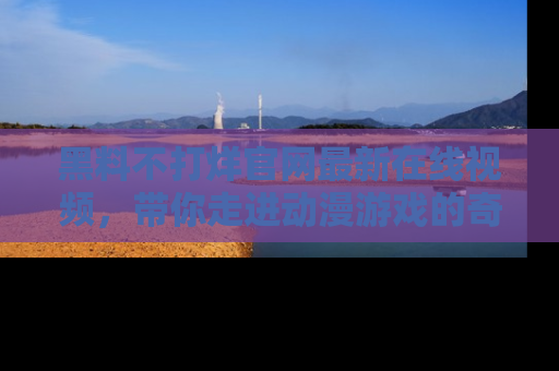 黑料不打烊官网最新在线视频，带你走进动漫游戏的奇幻与现实交汇处