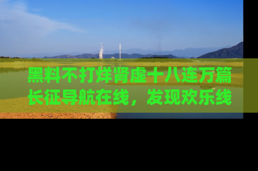 黑料不打烊肾虚十八连万篇长征导航在线，发现欢乐线路的最佳app推荐！