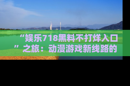 “娱乐718黑料不打烊入口”之旅:动漫游戏新线路的耀眼内幕曝光!