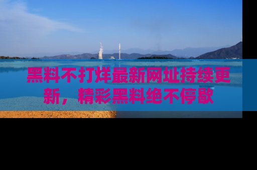 黑料不打烊最新网址持续更新，精彩黑料绝不停歇