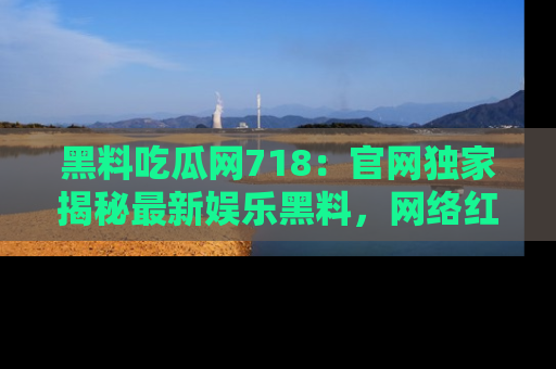 黑料吃瓜网718：官网独家揭秘最新娱乐黑料，网络红人齐聚一堂！