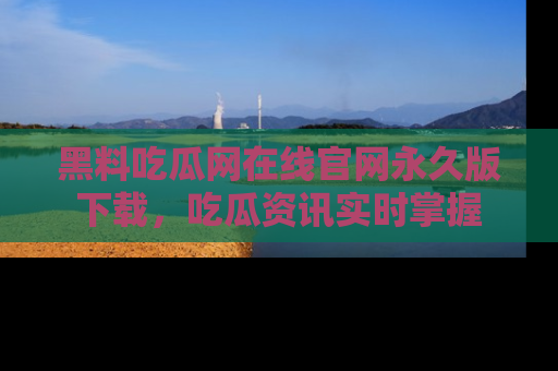 黑料吃瓜网在线官网永久版下载，吃瓜资讯实时掌握