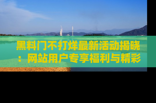 黑料门不打烊最新活动揭晓：网站用户专享福利与精彩内容抢先看