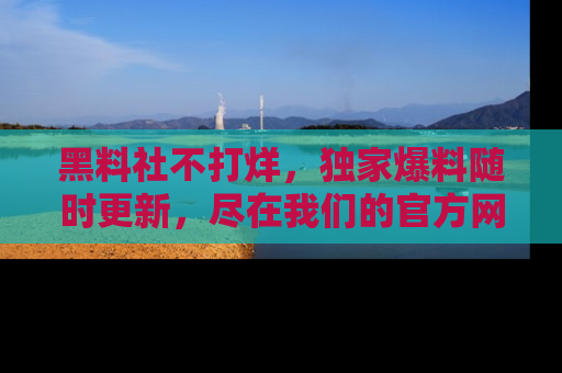 黑料社不打烊，独家爆料随时更新，尽在我们的官方网站网址！