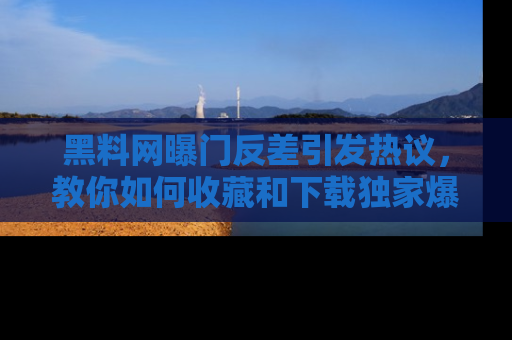 黑料网曝门反差引发热议，教你如何收藏和下载独家爆料