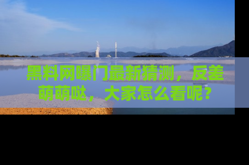 黑料网曝门最新猜测，反差萌萌哒，大家怎么看呢？