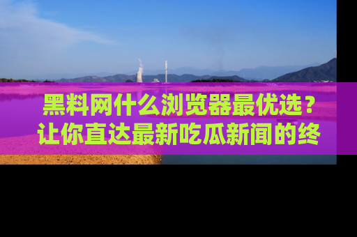 黑料网什么浏览器最优选？让你直达最新吃瓜新闻的终极指南！