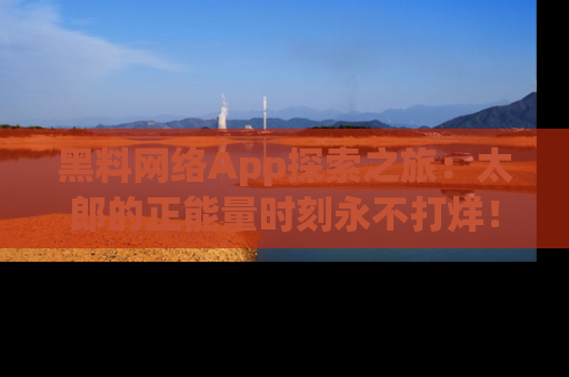 黑料网络App探索之旅：太郎的正能量时刻永不打烊！