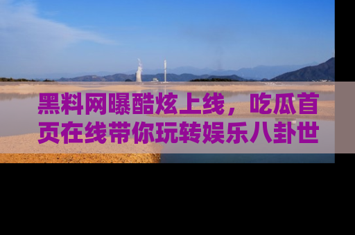 黑料网曝酷炫上线，吃瓜首页在线带你玩转娱乐八卦世界
