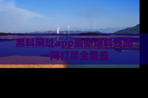 黑料网址app最新爆料线路一网打尽全覆盖