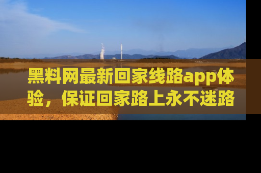 黑料网最新回家线路app体验，保证回家路上永不迷路顺畅