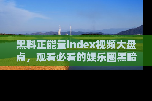 黑料正能量index视频大盘点，观看必看的娱乐圈黑暗与光明！